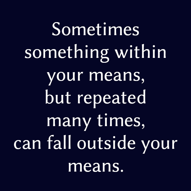 Sometimes something within your means but repeated many times can fall outside your means